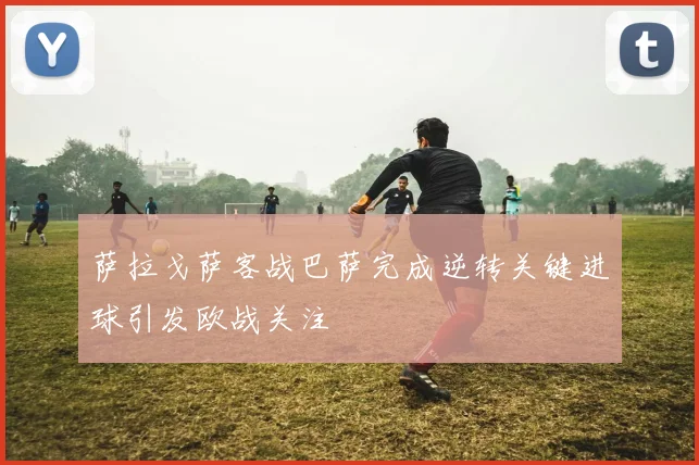 萨拉戈萨客战巴萨完成逆转关键进球引发欧战关注