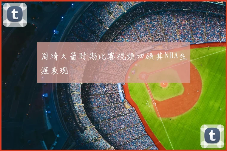 周琦火箭时期比赛视频回顾其NBA生涯表现