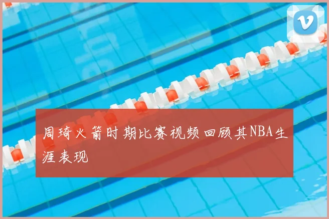 周琦火箭时期比赛视频回顾其NBA生涯表现