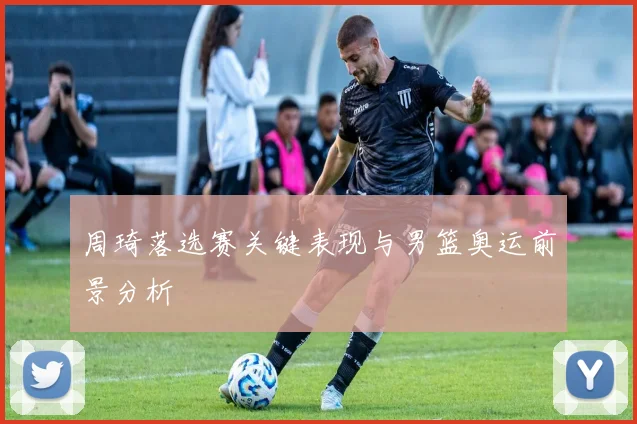 周琦落选赛关键表现与男篮奥运前景分析