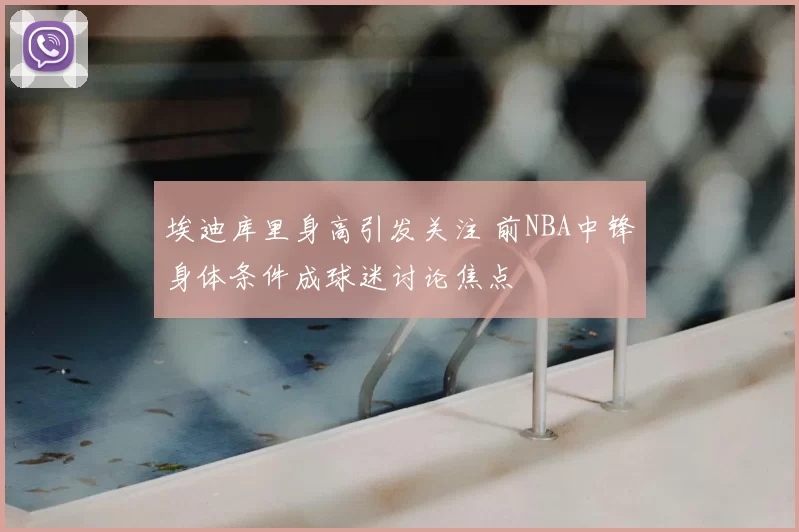 埃迪库里身高引发关注 前NBA中锋身体条件成球迷讨论焦点