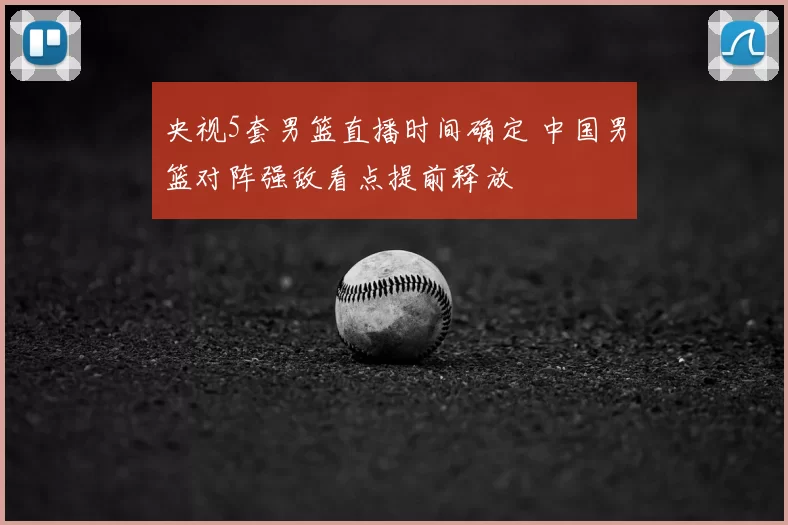央视5套男篮直播时间确定 中国男篮对阵强敌看点提前释放