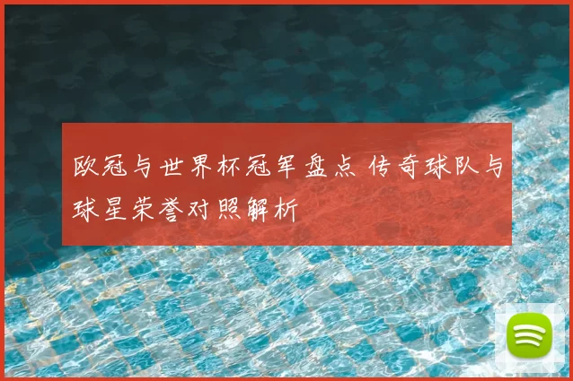 欧冠与世界杯冠军盘点 传奇球队与球星荣誉对照解析