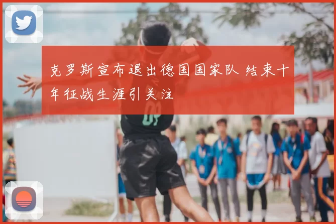 克罗斯宣布退出德国国家队 结束十年征战生涯引关注
