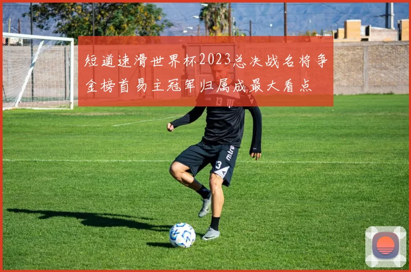 短道速滑世界杯2023总决战名将争金榜首易主冠军归属成最大看点