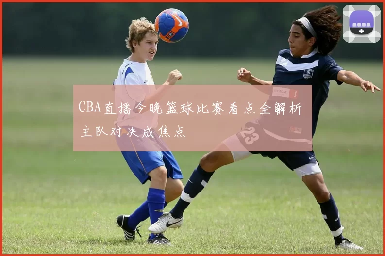 CBA直播今晚篮球比赛看点全解析 主队对决成焦点