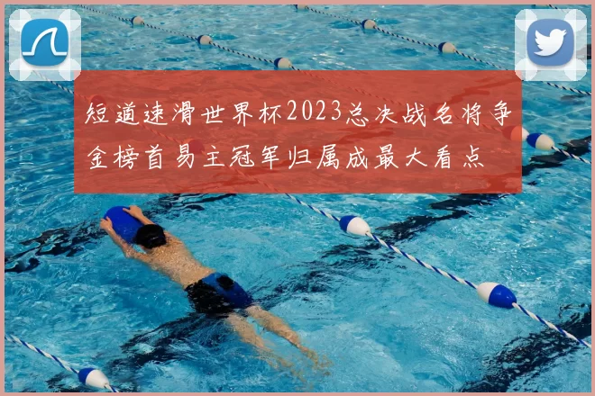 短道速滑世界杯2023总决战名将争金榜首易主冠军归属成最大看点