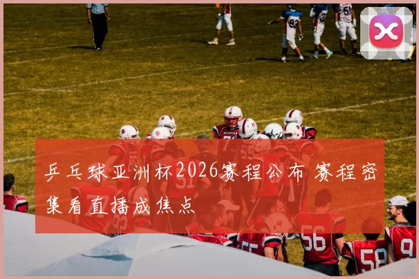 乒乓球亚洲杯2026赛程公布 赛程密集看直播成焦点