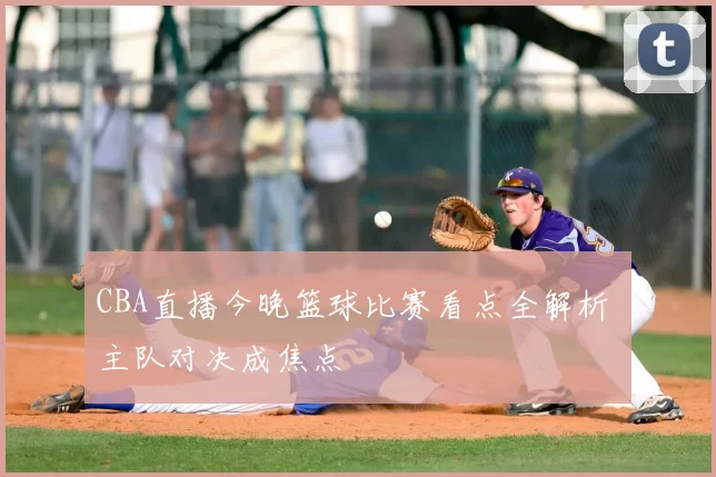CBA直播今晚篮球比赛看点全解析 主队对决成焦点