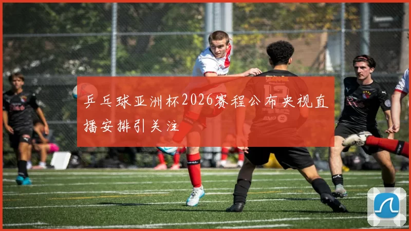 乒乓球亚洲杯2026赛程公布央视直播安排引关注