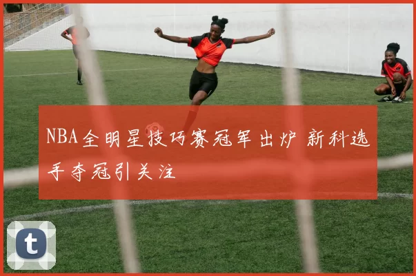 NBA全明星技巧赛冠军出炉 新科选手夺冠引关注