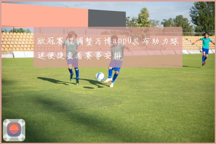 欧冠赛程调整万博app0发布助力球迷便捷查看赛事安排