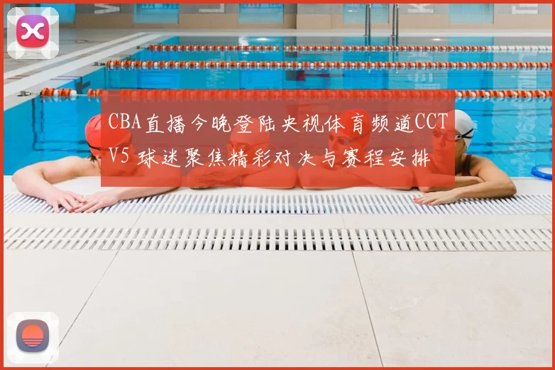 CBA直播今晚登陆央视体育频道CCTV5 球迷聚焦精彩对决与赛程安排