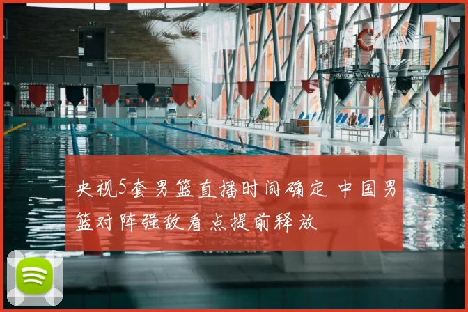 央视5套男篮直播时间确定 中国男篮对阵强敌看点提前释放