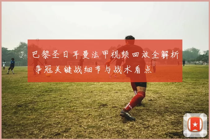 巴黎圣日耳曼法甲视频回放全解析 争冠关键战细节与战术看点