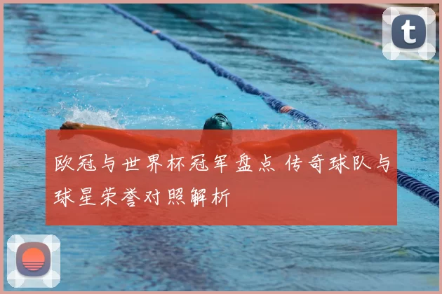欧冠与世界杯冠军盘点 传奇球队与球星荣誉对照解析
